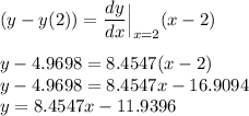 (y-y(2)) = \displaystyle\frac{dy}{dx}\Bigr|_{\substack{x=2} }(x-2)\\\\y - 4.9698 = 8.4547(x-2)\\y - 4.9698 = 8.4547x - 16.9094\\y = 8.4547x - 11.9396