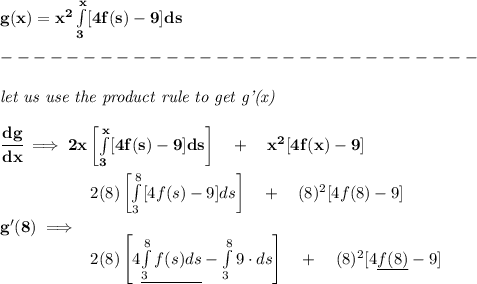 \bf g(x)=x^2\int\limits_{3}^{x}[4f(s)-9]ds\\\\&#10;-----------------------------\\\\&#10;\textit{let us use the product rule to get g'(x)}&#10;\\\\&#10;\cfrac{dg}{dx}\implies 2x\left[ \int\limits_{3}^{x}[4f(s)-9]ds \right]\quad +\quad x^2[4f(x)-9]&#10;\\\\&#10;g'(8)\implies &#10;\begin{array}{llll}&#10;2(8)\left[ \int\limits_{3}^{8}[4f(s)-9]ds \right]\quad +\quad (8)^2[4f(8)-9]&#10;\\\\&#10;2(8)\left[ 4\underline{\int\limits_{3}^{8}f(s)ds} - \int\limits_{3}^{8} 9\cdot ds \right]\quad +\quad (8)^2[4\underline{f(8)}-9]&#10;\end{array}&#10;
