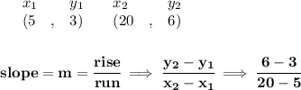 \bf \begin{array}{lllll}&#10;&x_1&y_1&x_2&y_2\\&#10;%   (a,b)&#10;&({{ 5}}\quad ,&{{ 3}})\quad &#10;%   (c,d)&#10;&({{ 20}}\quad ,&{{ 6}})&#10;\end{array}&#10;\\\\\\&#10;% slope  = m&#10;slope = {{ m}}= \cfrac{rise}{run} \implies &#10;\cfrac{{{ y_2}}-{{ y_1}}}{{{ x_2}}-{{ x_1}}}\implies \cfrac{6-3}{20-5}