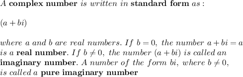 A \ \mathbf{complex \ number} \ is \ written \ in \ \mathbf{standard \ form} \ as:\\ \\ \ (a+bi) \\ \\ where \ a \ and \ b \ are \ real \ numbers. \ If \ b=0, \ the \ number \ a+bi=a \\ is \ a \ \mathbf{real \ number}. \ If \ b\neq 0, \ the \ number \ (a+bi) \ is \ called \ an \\ \mathbf{imaginary \ number}. \ A \ number \ of \ the \ form \ bi, \ where \ b\neq 0, \\ is \ called \ a \ \mathbf{pure \ imaginary \ number}