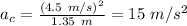 a_{c}=\frac{(4.5\ m/s)^{2}}{1.35\ m}=15\ m/s^{2}