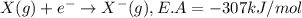 X(g)+e^-\rightarrow X^-(g),E.A=-307kJ/mol