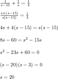 \frac{1}{s -15} + \frac{1}{s} = \frac{1}{4}  \\  \\ \frac{s +(s-15)}{s(s-15)} = \frac{1}{4} \\  \\ 4s +4(s-15) = s(s-15) \\  \\ 8s -60 = s^2 -15s \\  \\ s^2 -23s+60 = 0 \\  \\ (s-20)(s-3) = 0 \\  \\ s = 20