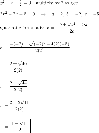 x^2-x-\frac{5}{2}=0\quad \text{multiply by 2 to get:}\\\\2x^2-2x-5=0\quad \rightarrow \quad a=2,\ b=-2,\ c=-5\\\\\text{Quadratic formula is: }x=\dfrac{-b\pm \sqrt{b^2-4ac}}{2a}\\\\\\x=\dfrac{-(-2)\pm \sqrt{(-2)^2-4(2)(-5)}}{2(2)}\\\\\\.\ =\dfrac{2\pm \sqrt{40}}{2(2)}\\\\\\.\ =\dfrac{2\pm \sqrt{44}}{2(2)}\\\\\\.\ =\dfrac{2\pm 2\sqrt{11}}{2(2)}\\\\\\.\ =\boxed{\dfrac{1\pm \sqrt{11}}{2}}