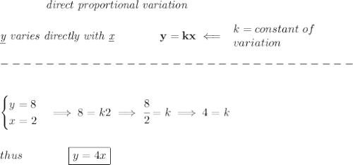 \bf \qquad \qquad \textit{direct proportional variation}\\\\&#10;\textit{\underline{y} varies directly with \underline{x}}\qquad \qquad  y=kx\impliedby &#10;\begin{array}{llll}&#10;k=constant\ of\\&#10;variation&#10;\end{array}\\\\&#10;-------------------------------\\\\&#10;&#10;\begin{cases}&#10;y=8\\&#10;x=2&#10;\end{cases}\implies 8=k2\implies \cfrac{8}{2}=k\implies 4=k&#10;\\\\\\&#10;thus\qquad \qquad \boxed{y=4x}