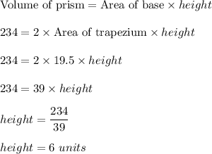 \text{Volume of prism}=\text{Area of base}\times height\\\\234=2\times \text{Area of trapezium}\times height\\\\234=2\times 19.5\times height\\\\234=39\times height\\\\height=\dfrac{234}{39}\\\\height=6\ units