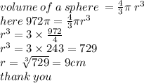 volume \: of \: a \: sphere \:  =  \frac{4}{3} \pi \:  {r}^{3} \\ here \: 972\pi =  \frac{4}{3}  \pi {r}^{3}  \\  {r}^{3}  = 3 \times  \frac{972}{4}  \\  {r}^{3}  = 3 \times 243 = 729 \\ r =  \sqrt[3]{729}  = 9cm \\ thank \: you