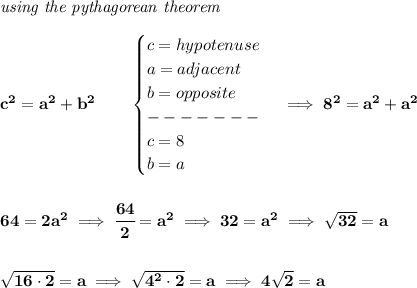 \bf \textit{using the pythagorean theorem}\\\\&#10;c^2=a^2+b^2\qquad &#10;\begin{cases}&#10;c=hypotenuse\\&#10;a=adjacent\\&#10;b=opposite\\&#10;-------\\&#10;c=8\\&#10;b=a&#10;\end{cases}\implies 8^2=a^2+a^2&#10;\\\\\\&#10;64=2a^2\implies \cfrac{64}{2}=a^2\implies 32=a^2\implies \sqrt{32}=a&#10;\\\\\\&#10;\sqrt{16\cdot 2}=a\implies \sqrt{4^2\cdot 2}=a\implies 4\sqrt{2}=a