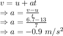 v=u+at\\\Rightarrow a=\frac{v-u}{t}\\\Rightarrow a=\frac{6.7-13}{7}\\\Rightarrow a=-0.9\ m/s^2