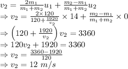 v_2=\frac{2m_1}{m_1+m_2}u_{1}+\frac{m_2-m_1}{m_1+m_2}u_2\\\Rightarrow v_2=\frac{2\times 120}{120+\frac{1920}{v_2}}\times 14+\frac{m_2-m_1}{m_1+m_2}\times 0\\\Rightarrow \left(120+\frac{1920}{v_2}\right)v_2=3360\\\Rightarrow 120v_2+1920=3360\\\Rightarrow v_2=\frac{3360-1920}{120}\\\Rightarrow v_2=12\ m/s