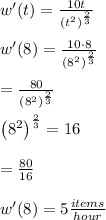 w'(t)=\frac{10t}{\left(t^2\right)^{\frac{2}{3}}}\\\\w'(8)=\frac{10\cdot 8}{\left(8^2\right)^{\frac{2}{3}}}\\\\=\frac{80}{\left(8^2\right)^{\frac{2}{3}}}\\\\\left(8^2\right)^{\frac{2}{3}}=16\\\\=\frac{80}{16}\\\\w'(8) = 5 \frac{items}{hour}