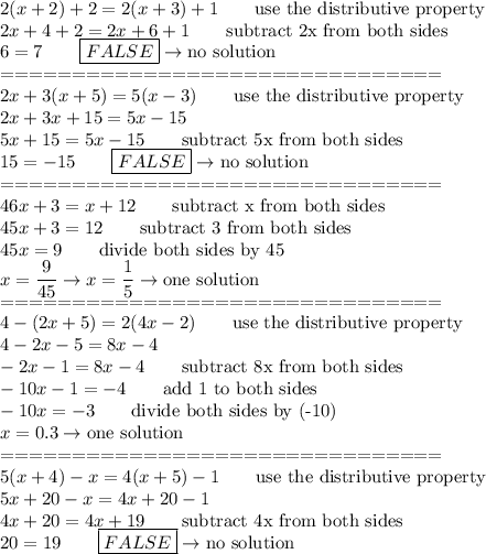 2(x+2)+2=2(x+3)+1\qquad\text{use the distributive property}\\2x+4+2=2x+6+1\qquad\text{subtract 2x from both sides}\\6=7\qquad\boxed{FALSE}\to\text{no solution}\\===============================\\2x+3(x+5)=5(x-3)\qquad\text{use the distributive property}\\2x+3x+15=5x-15\\5x+15=5x-15\qquad\text{subtract 5x from both sides}\\15=-15\qquad\boxed{FALSE}\to\text{no solution}\\===============================\\46x+3=x+12\qquad\text{subtract x from both sides}\\45x+3=12\qquad\text{subtract 3 from both sides}\\45x=9\qquad\text{divide both sides by 45}\\x=\dfrac{9}{45}\to x=\dfrac{1}{5}\to\text{one solution}\\===============================\\4-(2x+5)=2(4x-2)\qquad\text{use the distributive property}\\4-2x-5=8x-4\\-2x-1=8x-4\qquad\text{subtract 8x from both sides}\\-10x-1=-4\qquad\text{add 1 to both sides}\\-10x=-3\qquad\text{divide both sides by (-10)}\\x=0.3\to\text{one solution}\\===============================\\5(x+4)-x=4(x+5)-1\qquad\text{use the distributive property}\\5x+20-x=4x+20-1\\4x+20=4x+19\qquad\text{subtract 4x from both sides}\\20=19\qquad\boxed{FALSE}\to\text{no solution}