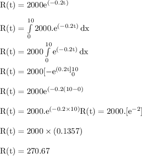 \rm R(t) = 2000e^{(-0.2t) }\\\\R(t)=\int\limits^{10}_0{2000. e^{(-0.2t)}} \, dx \\\\R(t)=2000\int\limits^{10}_0{ e^{(-0.2t)}} \, dx \\\\ R(t) = 2000[-e^{(0.2t]}^{10}_0\\\\R(t) = 2000{e^{(-0.2(10-0)}}\\\\R(t) = 2000.{e^{(-0.2\times10)}\\\\R(t) = 2000.[e^{-2}}]\\\\R(t) = 2000\times (0.1357)\\\\R(t) = 270.67