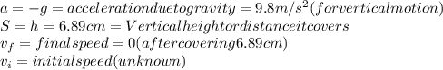 a = -g = acceleration due to gravity = 9.8 m/s^2 ( for vertical motion)\\S = h = 6.89cm = Vertical height or distance it covers\\v_f = final speed = 0 (after covering 6.89cm)\\v_i = initial speed (unknown)
