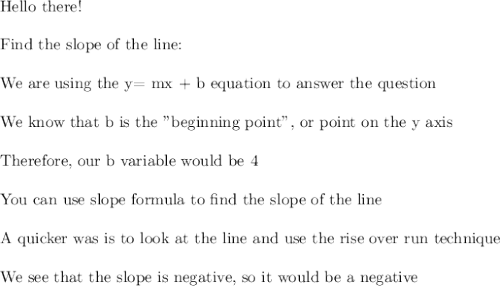 \text{Hello there!}\\\\\text{Find the slope of the line:}}\\\\\text{We are using the y= mx + b equation to answer the question}\\\\\text{We know that b is the "beginning point", or point on the y axis}\\\\\text{Therefore, our b variable would be 4}\\\\\text{You can use slope formula to find the slope of the line}\\\\\text{A quicker was is to look at the line and use the rise over run technique}\\\\\text{We see that the slope is negative, so it would be a negative}\\\\