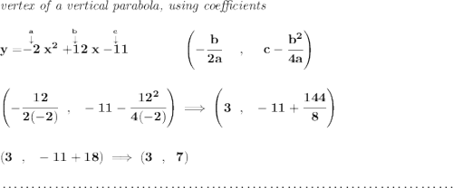 \bf \textit{vertex of a vertical parabola, using coefficients} \\\\ y=\stackrel{\stackrel{a}{\downarrow }}{-2}x^2\stackrel{\stackrel{b}{\downarrow }}{+12}x\stackrel{\stackrel{c}{\downarrow }}{-11} \qquad \qquad \left(-\cfrac{ b}{2 a}~~~~ ,~~~~ c-\cfrac{ b^2}{4 a}\right) \\\\\\ \left(-\cfrac{12}{2(-2)}~~,~~-11-\cfrac{12^2}{4(-2)} \right)\implies \left( 3~~,~~-11+\cfrac{144}{8} \right) \\\\\\ (3~~,~~-11+18)\implies (3~~,~~7) \\\\[-0.35em] ~\dotfill