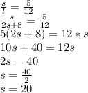 \frac{s}{l}=\frac{5}{12}\\\frac{s}{2s+8}=\frac{5}{12}\\5(2s+8)=12*s\\10s+40=12s\\2s=40\\s=\frac{40}{2}\\s=20