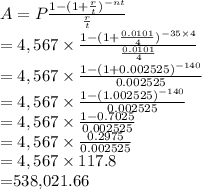 A=P \frac{1-(1+ \frac{r}{t} )^{-nt}}{ \frac{r}{t} }  \\ =4,567 \times \frac{1-(1+ \frac{0.0101}{4} )^{-35 \times 4}}{ \frac{0.0101}{4} } \\ =4,567 \times \frac{1-(1+ 0.002525)^{-140}}{ 0.002525 } \\ =4,567 \times \frac{1-(1.002525)^{-140}}{ 0.002525 } \\ =4,567 \times \frac{1-0.7025}{ 0.002525 } \\ =4,567 \times \frac{0.2975}{ 0.002525 } \\ =4,567 \times 117.8 \\ =$538,021.66