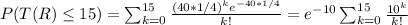 \large P(T(R)\leq 15)=\sum_{k=0}^{15}\frac{(40*1/4)^ke^{-40*1/4}}{k!}=e^{-10}\sum_{k=0}^{15}\frac{10^k}{k!}