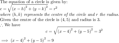 \textup{The equation of a circle is given by:}\\$$c = \sqrt{{(x-h)}^2 + {(y-k)}^2} = r^2$$\\\textit{where $(h,k)$ represents the centre of the circle and $r$ the radius.}\\\textup{Given the centre of the circle is $(4,5)$ and radius is $3$.}\\$ \therefore $ We have $$c = \sqrt{{(x-4)}^2 + {(y-5)}^2} = 3^2$$$\implies {(x-4)}^2 + {(y-5)}^2 = 9$