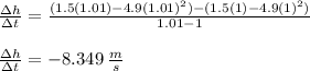 \frac{\Delta h}{\Delta t} = \frac{(1.5(1.01) - 4.9(1.01)^2)-(1.5(1) - 4.9(1)^2)}{1.01-1}\\\\\frac{\Delta h}{\Delta t} = -8.349 \:\frac{m}{s}