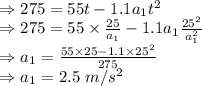 \\\Rightarrow 275=55t-1.1a_1t^2\\\Rightarrow 275=55\times \frac{25}{a_1}-1.1a_1 \frac{25^2}{a_1^2}\\\Rightarrow a_1=\frac{55\times 25-1.1\times 25^2}{275}\\\Rightarrow a_1=2.5\ m/s^2