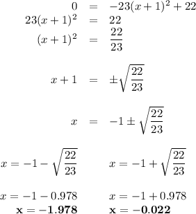 \begin{array}{rcl}0 & = & -23(x + 1)^{2} + 22\\23(x + 1)^{2}  & = & 22\\(x + 1)^{2}  & = & \dfrac{22}{23}\\\\x + 1 & = & \pm \sqrt{\dfrac{22}{23}}\\\\x & = & -1 \pm \sqrt{\dfrac{22}{23}}\\\\x = -1-\sqrt{\dfrac{22}{23}} && x = -1+\sqrt{\dfrac{22}{23}}\\\\x = -1-0.978 && x = -1+0.978\\\mathbf{x= -1.978} && \mathbf{x = -0.022}\\\end{array}