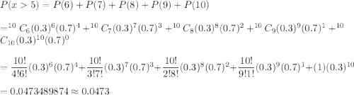 P(x5)=P(6)+P(7)+P(8)+P(9)+P(10)\\\\=^{10}C_6(0.3)^6(0.7)^{4}+^{10}C_7(0.3)^7(0.7)^{3}+^{10}C_8(0.3)^8(0.7)^{2}+^{10}C_9(0.3)^9(0.7)^{1}+^{10}C_{10}(0.3)^{10}(0.7)^{0}\\\\=\dfrac{10!}{4!6!}(0.3)^6(0.7)^{4}+\dfrac{10!}{3!7!}(0.3)^7(0.7)^{3}+\dfrac{10!}{2!8!}(0.3)^8(0.7)^{2}+\dfrac{10!}{9!1!}(0.3)^9(0.7)^{1}+(1)(0.3)^{10}\\\\=0.0473489874\approx0.0473