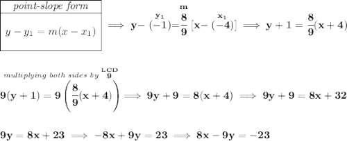 \bf \begin{array}{|c|ll} \cline{1-1} \textit{point-slope form}\\ \cline{1-1} \\ y-y_1=m(x-x_1) \\\\ \cline{1-1} \end{array}\implies y-\stackrel{y_1}{(-1)}=\stackrel{m}{\cfrac{8}{9}}[x-\stackrel{x_1}{(-4)}]\implies y+1=\cfrac{8}{9}(x+4) \\\\\\ \stackrel{\textit{multiplying both sides by }\stackrel{LCD}{9}}{9(y+1)=9\left( \cfrac{8}{9}(x+4) \right)}\implies 9y+9=8(x+4)\implies 9y+9=8x+32 \\\\\\ 9y=8x+23\implies -8x+9y=23\implies 8x-9y=-23