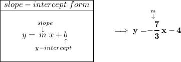 \bf \begin{array}{|c|ll} \cline{1-1} slope-intercept~form\\ \cline{1-1} \\ y=\underset{y-intercept}{\stackrel{slope\qquad }{\stackrel{\downarrow }{m}x+\underset{\uparrow }{b}}} \\\\ \cline{1-1} \end{array} \qquad \implies y = \stackrel{\stackrel{m}{\downarrow }}{-\cfrac{7}{3}}x-4