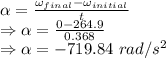 \alpha=\frac{\omega_{final}-\omega_{initial}}{t}\\\Rightarrow \alpha=\frac{0-264.9}{0.368}\\\Rightarrow \alpha=-719.84\ rad/s^2
