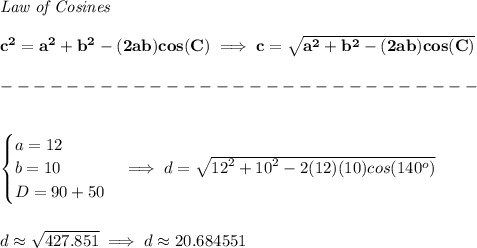 \bf \textit{Law of Cosines}\\ \quad \\&#10;c^2 = {{ a}}^2+{{ b}}^2-(2{{ a}}{{ b}})cos(C)\implies &#10;c = \sqrt{{{ a}}^2+{{ b}}^2-(2{{ a}}{{ b}})cos(C)}\\\\&#10;-----------------------------\\\\&#10;&#10;\begin{cases}&#10;a=12\\&#10;b=10\\&#10;D=90+50&#10;\end{cases}\implies d = \sqrt{{{ 12}}^2+{{ 10}}^2-2(12)(10)cos(140^o)}&#10;\\\\\\&#10;d\approx \sqrt{427.851}\implies d\approx 20.684551