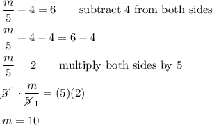 \dfrac{m}{5}+4=6\qquad\text{subtract 4 from both sides}\\\\\dfrac{m}{5}+4-4=6-4\\\\\dfrac{m}{5}=2\qquad\text{multiply both sides by 5}\\\\5\!\!\!\!\diagup^1\cdot\dfrac{m}{5\!\!\!\!\diagup_1}=(5)(2)\\\\m=10