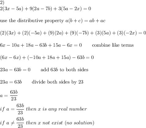 2)\\2(3x-5a)+9(2a-7b)+3(5a-2x)=0\\\\\text{use the distributive property}\ a(b+c)=ab+ac\\\\(2)(3x)+(2)(-5a)+(9)(2a)+(9)(-7b)+(3)(5a)+(3)(-2x)=0\\\\6x-10a+18a-63b+15a-6x=0\qquad\text{combine like terms}\\\\(6x-6x)+(-10a+18a+15a)-63b=0\\\\23a-63b=0\qquad\text{add}\ 63b\ \text{to both sides}\\\\23a=63b\qquad\text{divide both sides by 23}\\\\a=\dfrac{63b}{23}\\\\if\ a=\dfrac{63b}{23}\ then\ x\ is\ any\ real \ number\\\\if\ a\neq\dfrac{63b}{23}\ then\ x\ not\ exist\ (no\ solution)