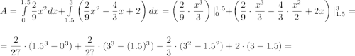 A=\int\limits_0^{1.5}\dfrac{2}{9}x^2dx+\int\limits_{1.5}^3\left(\dfrac{2}{9}x^2-\dfrac{4}{3}x+2\right)dx=\left(\dfrac{2}{9}\cdot \dfrac{x^3}{3}\right)|_0^{1.5}+\left(\dfrac{2}{9}\cdot \dfrac{x^3}{3}-\dfrac{4}{3}\cdot \dfrac{x^2}{2}+2x\right)|_{1.5}^3=\\ \\=\dfrac{2}{27}\cdot (1.5^3-0^3)+\dfrac{2}{27}\cdot (3^3-(1.5)^3)-\dfrac{2}{3}\cdot(3^2-1.5^2)+2\cdot (3-1.5)=