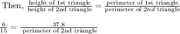 \begin{array}{l}{\text { Then, } \frac{\text {height of } 1 \text {st triangle}}{\text {height of } 2 \text {nd} \text { triangle}}=\frac{\text {perimeter of } 1 \text {st triangle}}{\text {perimeter of } 2 n d \text { triangle}}} \\\\ {\frac{6}{15}=\frac{37.8}{\text { perimeter of } 2 \text {nd triangle}}}\end{array}