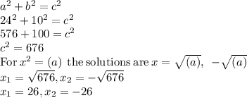 a^{2}+b^{2}=c^{2}\\ 24^{2}+10^{2}=c^{2}\\ 576+100=c^{2}\\ c^{2}=676\\\mathrm{For\:}x^2=\left(a\right)\mathrm{\:the\:solutions\:are\:}x=\sqrt{\left(a\right)},\:\:-\sqrt{\left(a\right)}\\ x_{1}=\sqrt{676}, x_{2}=-\sqrt{676} \\ x_{1}=26, x_{2}=-26