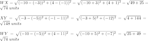 WX=\sqrt{(-10-(-3))^2+(4-(-1))^2}=\sqrt{(-10+3)^2+(4+1)^2}=\sqrt{49+25}=\sqrt{74}\ units\\ \\XY=\sqrt{(-3-(-5))^2+(-1-11)^2}=\sqrt{(-3+5)^2+(-12)^2}=\sqrt{4+144}=\sqrt{148}\ units\\ \\WY=\sqrt{(-10-(-5))^2+(4-11)^2}=\sqrt{(-10+5)^2+(-7)^2}=\sqrt{25+49}=\sqrt{74}\ units