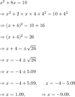 x^2+8x=10\\\\\Rightarrow x^2+2\times x\times 4+4^2=10+4^2\\\\\Rightarrow (x+4)^2=10+16\\\\\Rightarrow (x+4)^2=26\\\\\Rightarrow x+4=\pm\sqrt{26}\\\\\Rightarrow x=-4\pm \sqrt{26}\\\\\Rightarrow x=-4\pm 5.09\\\\\Rightarrow x=-4+5.09,~~~~~x=-4-5.09\\\\\Rightarrow x=1.09,~~~~~~~~~\Rightarrow x=-9.09.