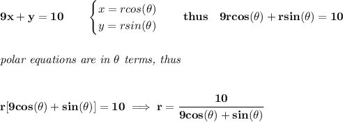 \bf 9x+y=10\qquad &#10;\begin{cases}&#10;x=rcos(\theta)\\&#10;y=rsin(\theta)&#10;\end{cases}\quad thus\quad 9rcos(\theta)+rsin(\theta)=10&#10;\\\\\\&#10;\textit{polar equations are in }\theta\textit{ terms, thus}&#10;\\\\\\&#10;r[9cos(\theta)+sin(\theta)]=10\implies r=\cfrac{10}{9cos(\theta)+sin(\theta)}