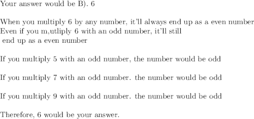 \text{Your answer would be B). 6}\\\\\text{When you multiply 6 by any number, it'll always end up as a even number}\\\text{Even if you m,utliply 6 with an odd number, it'll still}\\\text{ end up as a even number}\\\\\text{If you multiply 5 with an odd number, the number would be odd}\\\\\text{If you multiply 7 with an odd number. the number would be odd}\\\\\text{If you multiply 9 with an odd number. the number would be odd}\\\\\text{Therefore, 6 would be your answer.}