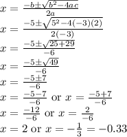 x=\frac{-b \pm \sqrt{b^{2}-4ac}}{2a}\\x=\frac{-5 \pm \sqrt{5^{2}-4(-3)(2)}}{2(-3)}\\x=\frac{-5 \pm \sqrt{25+29}}{-6}\\x=\frac{-5 \pm \sqrt{49}}{-6}\\x=\frac{-5 \pm 7}{-6}\\x=\frac{-5-7}{-6}\textrm{ or }x=\frac{-5+7}{-6}\\x=\frac{-12}{-6}\textrm{ or }x=\frac{2}{-6}\\x=2\textrm{ or }x=-\frac{1}{3}=-0.33