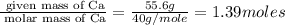 \frac{\text{ given mass of Ca}}{\text{ molar mass of Ca}}= \frac{55.6g}{40g/mole}=1.39moles