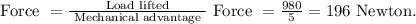 \text { Force }=\frac{\text { Load lifted }}{\text { Mechanical advantage }} \text { Force }=\frac{980}{5}=196 \text { Newton. }