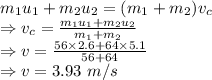 m_1u_1 + m_2u_2 =(m_1 + m_2)v_c\\\Rightarrow v_c=\frac{m_1u_1 + m_2u_2}{m_1 + m_2}\\\Rightarrow v=\frac{56\times 2.6 + 64\times 5.1}{56 + 64}\\\Rightarrow v=3.93\ m/s