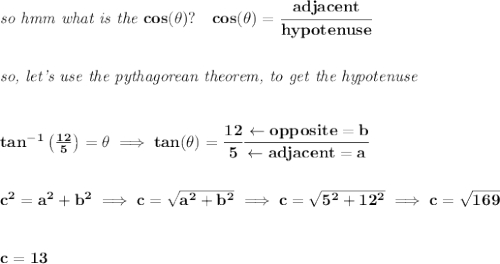 \bf \textit{so  hmm what is the }cos(\theta)?\quad cos(\theta)=\cfrac{adjacent}{hypotenuse}&#10;\\\\\\&#10;\textit{so, let's use the pythagorean theorem, to get the hypotenuse}&#10;\\\\\\&#10;tan^{-1}\left( \frac{12}{5}\right)=\theta\implies tan(\theta)=\cfrac{12}{5}\cfrac{\leftarrow opposite=b}{\leftarrow adjacent=a}&#10;\\\\\\&#10;c^2=a^2+b^2\implies c=\sqrt{a^2+b^2}\implies c=\sqrt{5^2+12^2}\implies c=\sqrt{169}&#10;\\\\\\&#10;c=13