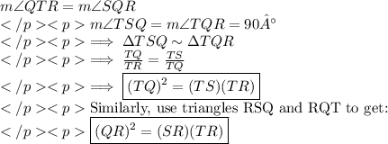 m\angle QTR=m\angle SQR\\m\angle TSQ=m\angle TQR=90°\\\implies \Delta TSQ \sim \Delta TQR\\\implies \frac{TQ}{TR}=\frac{TS}{TQ}\\\implies \boxed{(TQ)^2= (TS)(TR)}\\\text{Similarly, use triangles RSQ and RQT to get:}\\\boxed{(QR)^2=(SR)(TR)}