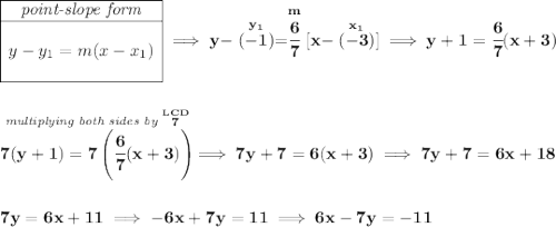 \bf \begin{array}{|c|ll} \cline{1-1} \textit{point-slope form}\\ \cline{1-1} \\ y-y_1=m(x-x_1) \\\\ \cline{1-1} \end{array}\implies y-\stackrel{y_1}{(-1)}=\stackrel{m}{\cfrac{6}{7}}[x-\stackrel{x_1}{(-3)}]\implies y+1=\cfrac{6}{7}(x+3) \\\\\\ \stackrel{\textit{multiplying both sides by }\stackrel{LCD}{7}}{7(y+1)=7\left( \cfrac{6}{7}(x+3) \right)}\implies 7y+7=6(x+3)\implies 7y+7=6x+18 \\\\\\ 7y=6x+11\implies -6x+7y=11\implies 6x-7y=-11