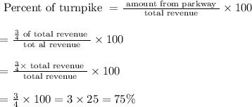 \begin{array}{l}{\text { Percent of turnpike }=\frac{\text { amount from parkway }}{\text { total revenue }} \times 100} \\\\ {=\frac{\frac{3}{4} \text { of total revenue }}{\text { tot al revenue }} \times 100} \\\\ {=\frac{\frac{3}{4} \times \text { total revenue }}{\text { total revenue }} \times 100} \\\\ {=\frac{3}{4} \times 100=3 \times 25=75 \%}\end{array}