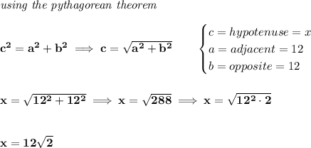 \bf \textit{using the pythagorean theorem}\\\\&#10;c^2=a^2+b^2\implies c=\sqrt{a^2+b^2}\qquad &#10;\begin{cases}&#10;c=hypotenuse=x\\&#10;a=adjacent=12\\&#10;b=opposite=12\\&#10;\end{cases}&#10;\\\\\\&#10;x=\sqrt{12^2+12^2}\implies x=\sqrt{288}\implies x=\sqrt{12^2\cdot 2}&#10;\\\\\\&#10;x=12\sqrt{2}